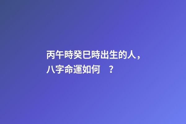 丙午時癸巳時出生的人，八字命運如何？